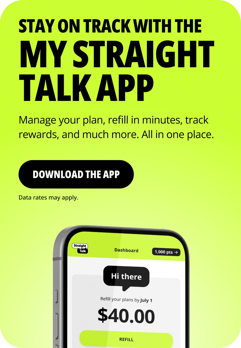 stay on track with the My Straight Talk app. Manage your plan, refill in minutes, track rewards, and much more. All in one place. Download the app. Data rates may apply
