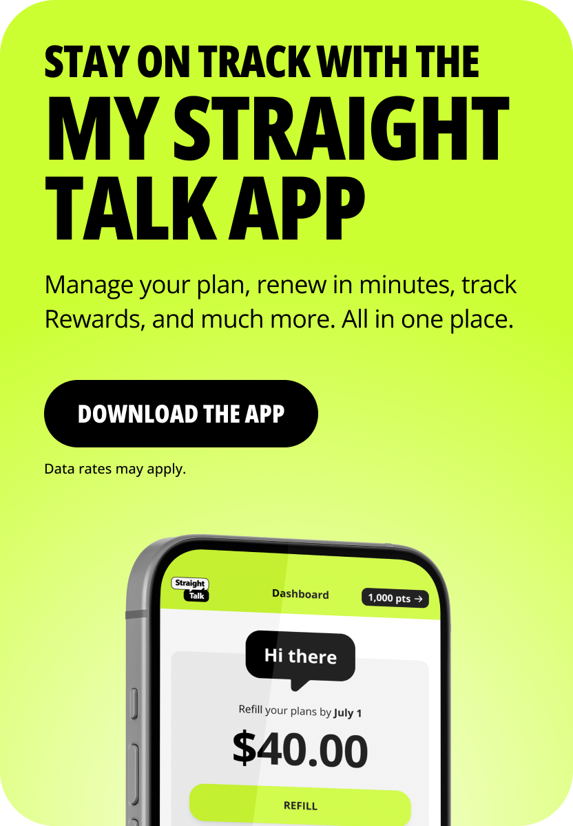 Stay on track with the My Straight Talk app. Manage your plan, renew in minutes, track Rewards, and much more. All in one place. Download the app. Data rates may apply.