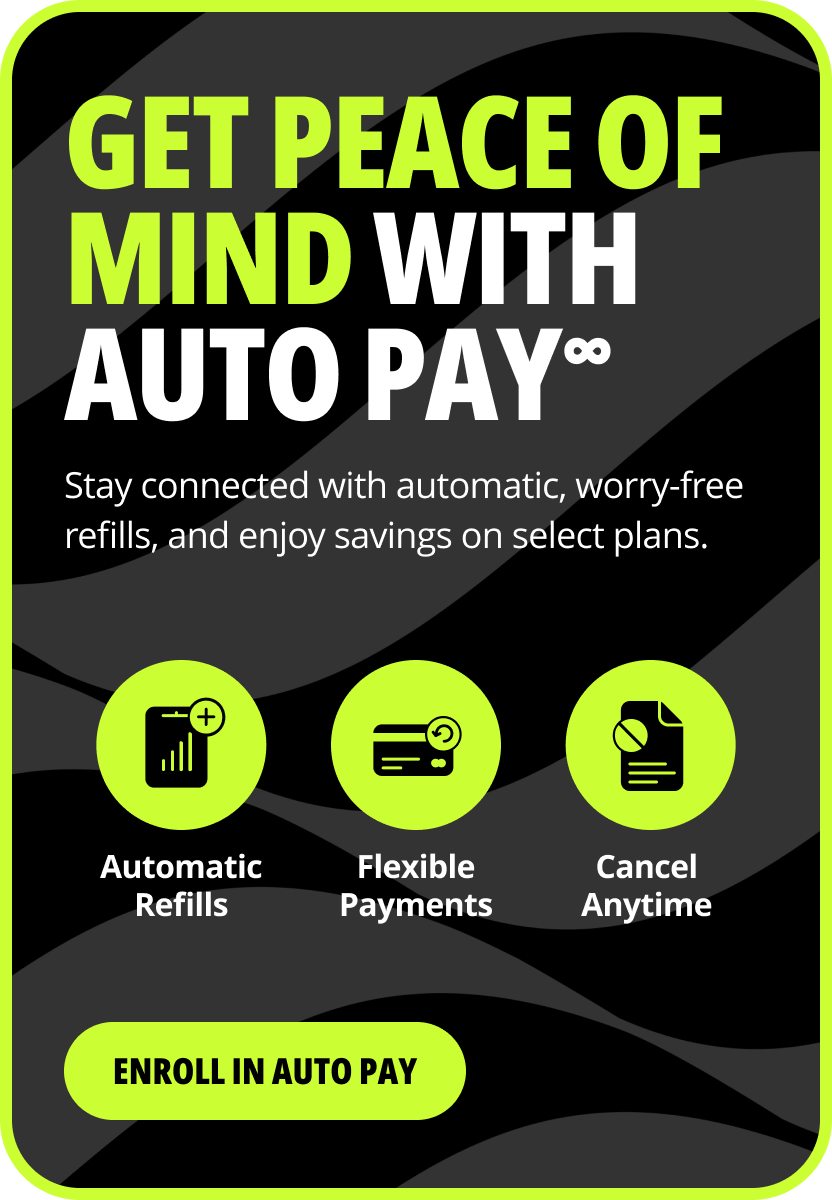 get peace of mind with auto pay∞. Stay connected with automatic, worry-free refills, and enjoy savings on select plans. Automatic refills. Flexible payments. Cancel anytime. Enroll in auto pay