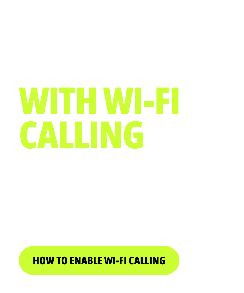 STAY CONNECTED WITH WI-FI CALLING. Make calls and send texts over Wi-Fi at home, at work or on the go. Your backup plan to keep the conversation flowing. One-time Setup. Flexible Connection. HOW TO ENABLE WI-FI CALLING
