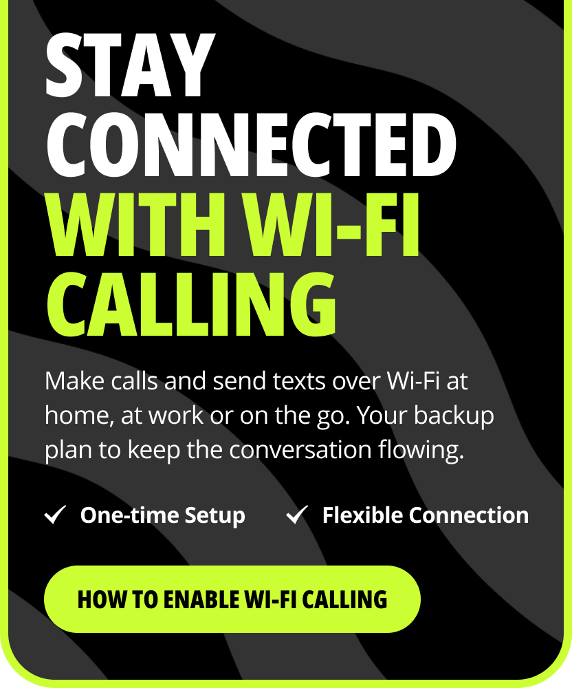 Stay connected with Wi-Fi Calling. Make calls and send texts over Wi-Fi at home, at work or on the go. Your backup plan to keep the conversation flowing. One-time Setup. Flexible Connection. How to enable Wi-Fi Calling.