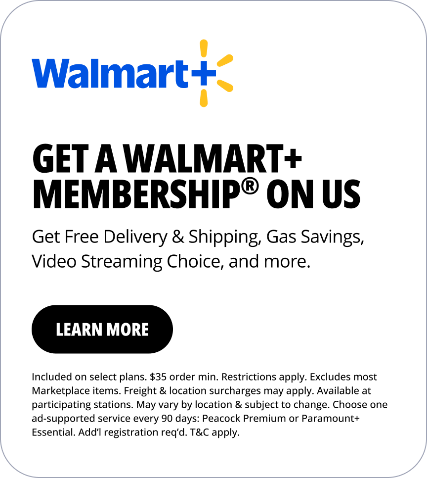 Walmart+. Get a Walmart+ membership® on us. Get Free Delivery & Shipping, Gas Savings, Video Streaming Choice, and more. Learn more. Included on select plans. $35 order min. Restrictions apply. Excludes most Marketplace items. Freight & location surcharges may apply. Available at participating stations. May vary by location & subject to change. Choose one ad-supported service every 90 days: Peacock Premium or Paramount+ Essential. Add’l registration req’d. T&C apply.