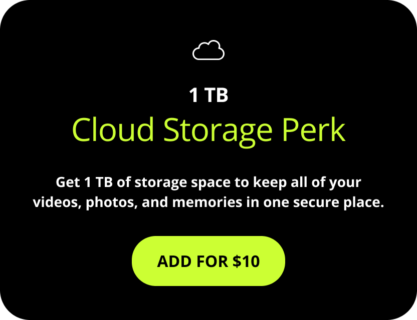 1 TB Cloud Storage Perk. Get 1 TB of storage space to keep all of your videos, photos, and memories in one secure place. Add for $10