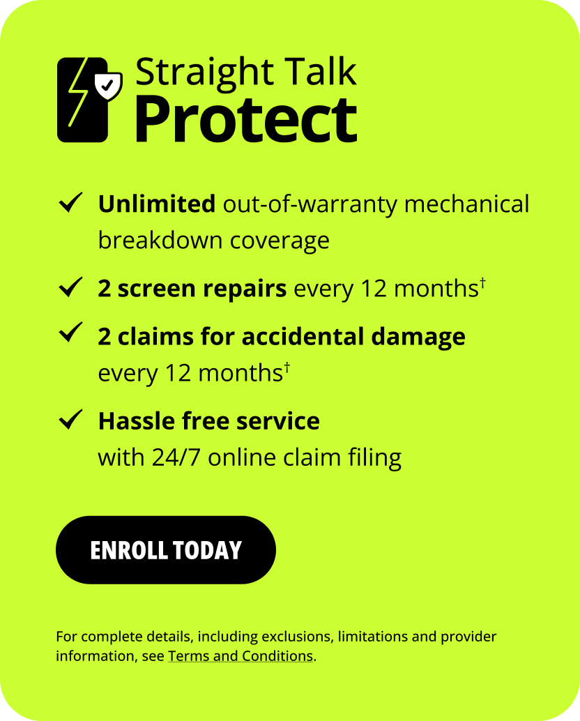 Straight Talk Protect. Unlimited out-of-warranty mechanical breakdown coverage. 2 screen repairs every 12 months&dagger;. 2 claims for accidental damage every 12 months&dagger;. Hassle free service with 24/7 online claim filing. Enroll today. For complete details, including exclusions, limitations and provider information, see Terms and Conditions.